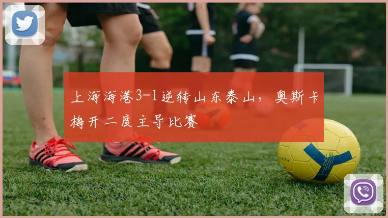上海海港3-1逆转山东泰山，奥斯卡梅开二度主导比赛