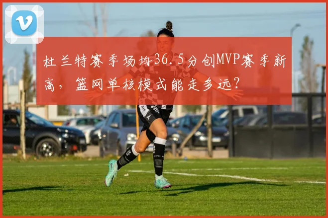 杜兰特赛季场均36.5分创MVP赛季新高，篮网单核模式能走多远？