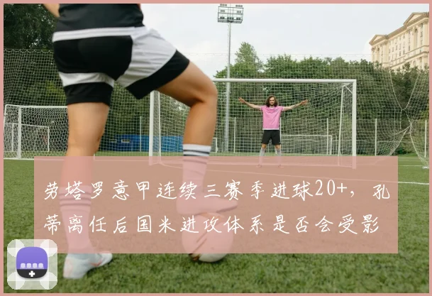 劳塔罗意甲连续三赛季进球20+，孔蒂离任后国米进攻体系是否会受影响？