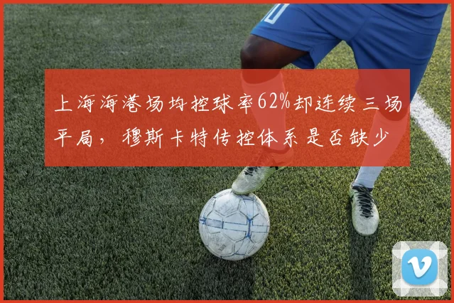 上海海港场均控球率62%却连续三场平局，穆斯卡特传控体系是否缺少致命一击？