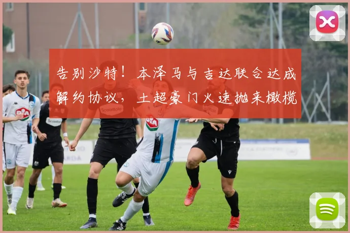 告别沙特！本泽马与吉达联合达成解约协议，土超豪门火速抛来橄榄枝