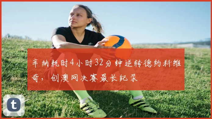 辛纳耗时4小时32分钟逆转德约科维奇，创澳网决赛最长纪录