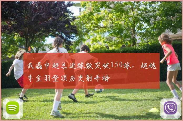 武磊中超总进球数突破150球，超越李金羽登顶历史射手榜