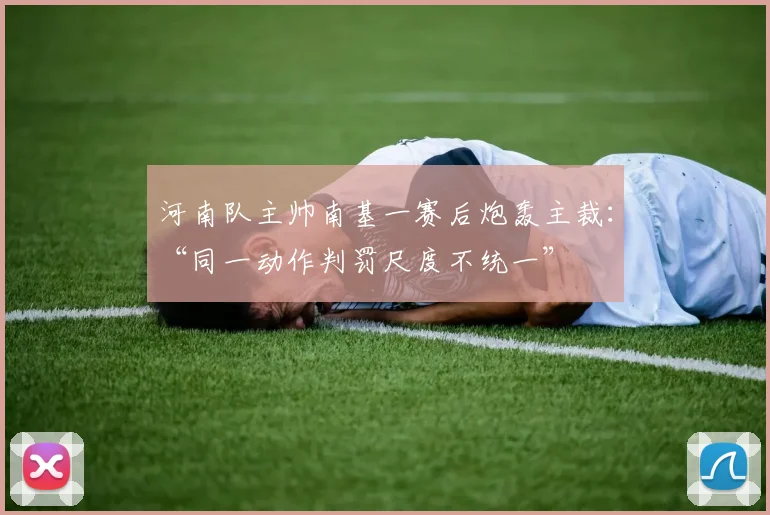 河南队主帅南基一赛后炮轰主裁：“同一动作判罚尺度不统一”