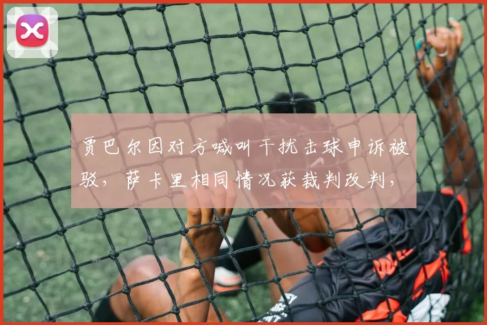 贾巴尔因对方喊叫干扰击球申诉被驳，萨卡里相同情况获裁判改判，判罚主观性遭质疑