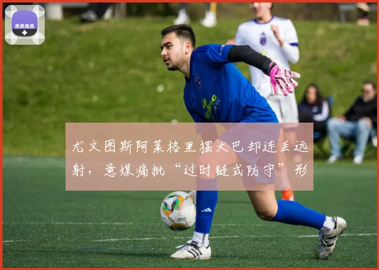 尤文图斯阿莱格里摆大巴却连丢远射，意媒痛批“过时链式防守”形同虚设